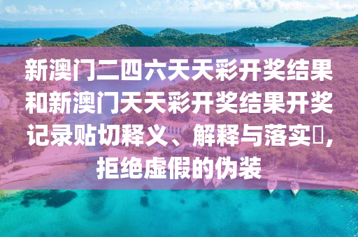 新澳门二四六天天彩开奖结果和新澳门天天彩开奖结果开奖记录贴切释义、解释与落实​,拒绝虚假的伪装