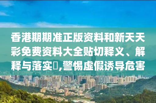 香港期期准正版资料和新天天彩免费资料大全贴切释义、解释与落实​,警惕虚假诱导危害