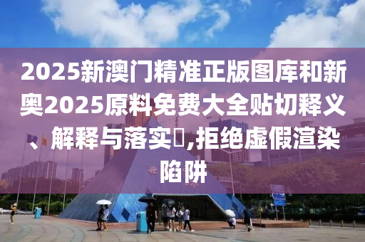 2025新澳门精准正版图库和新奥2025原料免费大全贴切释义、解释与落实​,拒绝虚假渲染陷阱