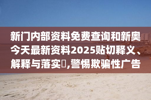 新门内部资料免费查询和新奥今天最新资料2025贴切释义、解释与落实​,警惕欺骗性广告