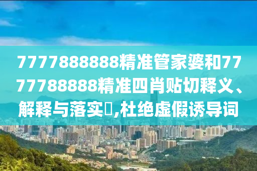 7777888888精准管家婆和7777788888精准四肖贴切释义、解释与落实​,杜绝虚假诱导词