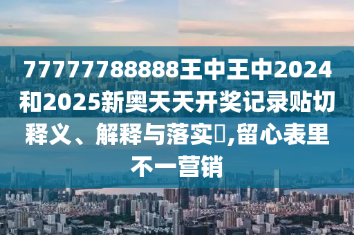77777788888王中王中2024和2025新奥天天开奖记录贴切释义、解释与落实​,留心表里不一营销