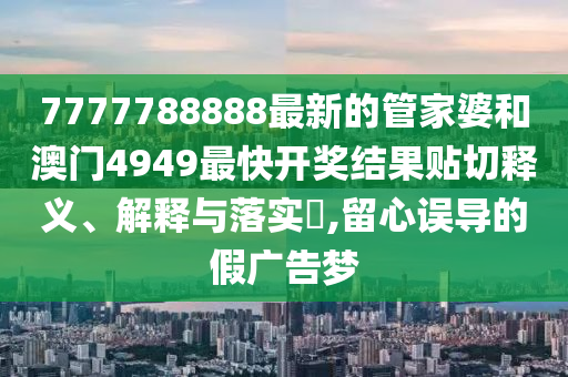 7777788888最新的管家婆和澳门4949最快开奖结果贴切释义、解释与落实​,留心误导的假广告梦
