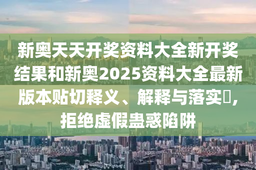 新奥天天开奖资料大全新开奖结果和新奥2025资料大全最新版本贴切释义、解释与落实​,拒绝虚假蛊惑陷阱