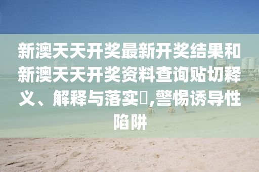 新澳天天开奖最新开奖结果和新澳天天开奖资料查询贴切释义、解释与落实​,警惕诱导性陷阱