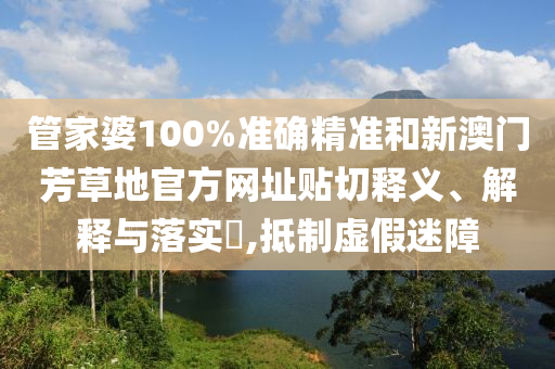管家婆100%准确精准和新澳门芳草地官方网址贴切释义、解释与落实​,抵制虚假迷障