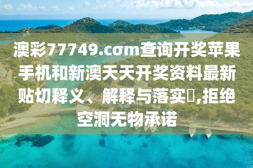 澳彩77749.cσm查询开奖苹果手机和新澳天天开奖资料最新贴切释义、解释与落实​,拒绝空洞无物承诺