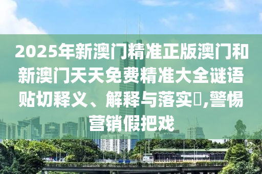 2025年新澳门精准正版澳门和新澳门天天免费精准大全谜语贴切释义、解释与落实​,警惕营销假把戏