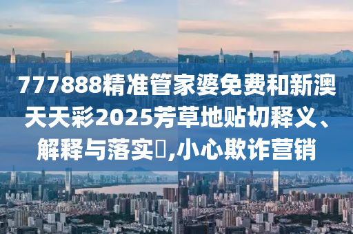 777888精准管家婆免费和新澳天天彩2025芳草地贴切释义、解释与落实​,小心欺诈营销