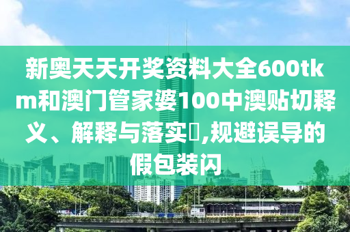 新奥天天开奖资料大全600tkm和澳门管家婆100中澳贴切释义、解释与落实​,规避误导的假包装闪