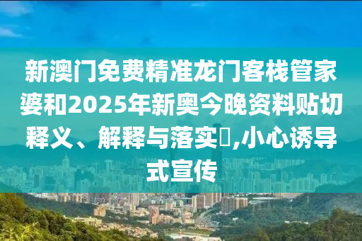 新澳门免费精准龙门客栈管家婆和2025年新奥今晚资料贴切释义、解释与落实​,小心诱导式宣传
