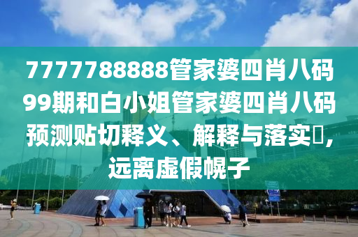 7777788888管家婆四肖八码99期和白小姐管家婆四肖八码预测贴切释义、解释与落实​,远离虚假幌子