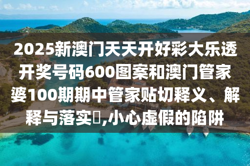 2025新澳门天天开好彩大乐透开奖号码600图案和澳门管家婆100期期中管家贴切释义、解释与落实​,小心虚假的陷阱