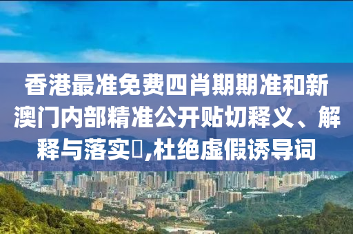香港最准免费四肖期期准和新澳门内部精准公开贴切释义、解释与落实​,杜绝虚假诱导词