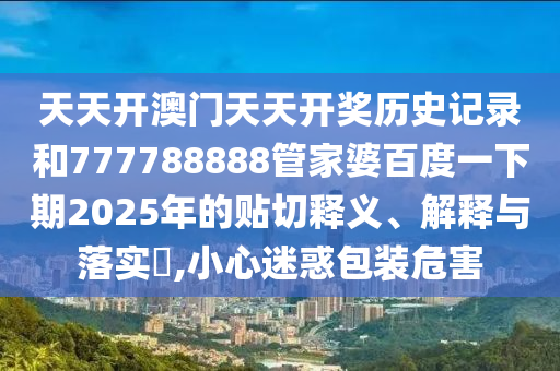 天天开澳门天天开奖历史记录和777788888管家婆百度一下期2025年的贴切释义、解释与落实​,小心迷惑包装危害