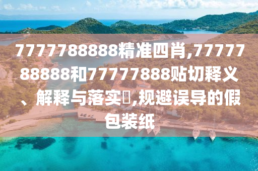 7777788888精准四肖,7777788888和77777888贴切释义、解释与落实​,规避误导的假包装纸