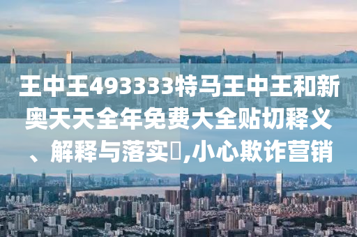 王中王493333特马王中王和新奥天天全年免费大全贴切释义、解释与落实​,小心欺诈营销