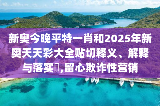 新奥今晚平特一肖和2025年新奥天天彩大全贴切释义、解释与落实​,留心欺诈性营销
