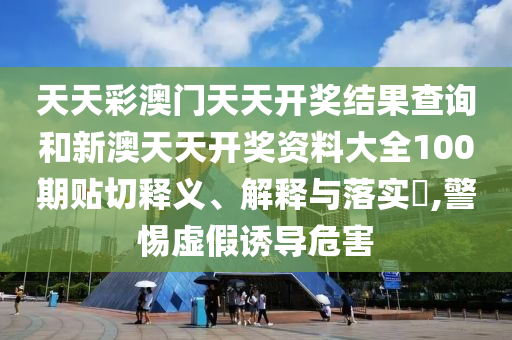 天天彩澳门天天开奖结果查询和新澳天天开奖资料大全100期贴切释义、解释与落实​,警惕虚假诱导危害