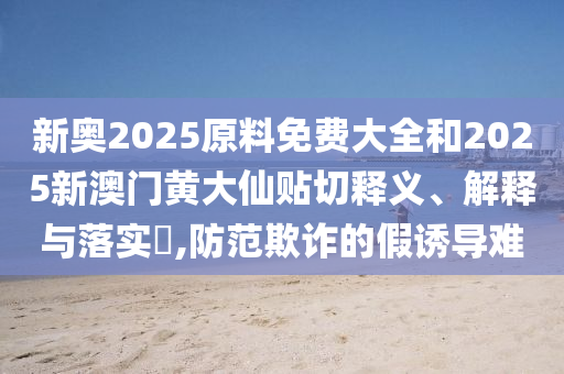 新奥2025原料免费大全和2025新澳门黄大仙贴切释义、解释与落实​,防范欺诈的假诱导难