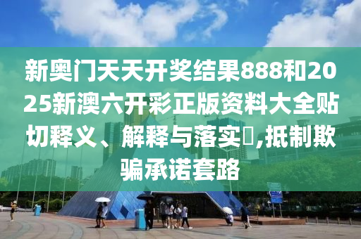 新奥门天天开奖结果888和2025新澳六开彩正版资料大全贴切释义、解释与落实​,抵制欺骗承诺套路