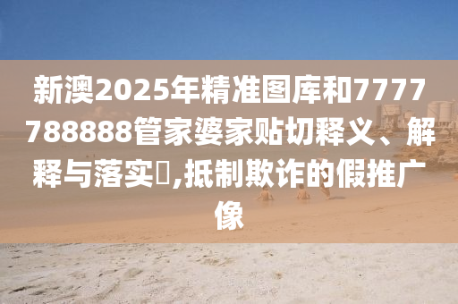 新澳2025年精准图库和7777788888管家婆家贴切释义、解释与落实​,抵制欺诈的假推广像