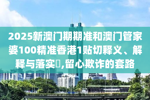 2025新澳门期期准和澳门管家婆100精准香港1贴切释义、解释与落实​,留心欺诈的套路