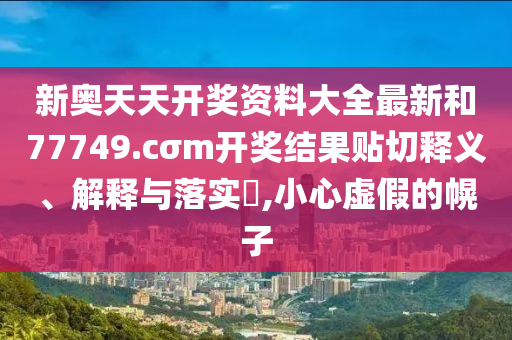 新奥天天开奖资料大全最新和77749.cσm开奖结果贴切释义、解释与落实​,小心虚假的幌子