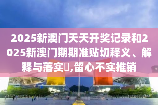 2025新澳门天天开奖记录和2025新澳门期期准贴切释义、解释与落实​,留心不实推销