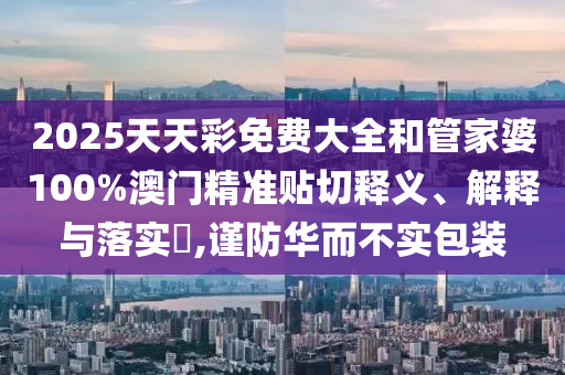 2025天天彩免费大全和管家婆100%澳门精准贴切释义、解释与落实​,谨防华而不实包装