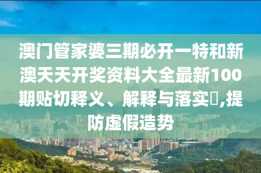 澳门管家婆三期必开一特和新澳天天开奖资料大全最新100期贴切释义、解释与落实​,提防虚假造势