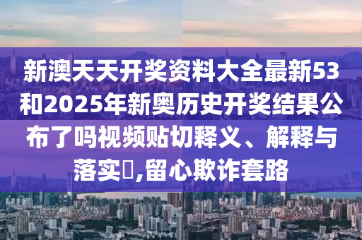 新澳天天开奖资料大全最新53和2025年新奥历史开奖结果公布了吗视频贴切释义、解释与落实​,留心欺诈套路