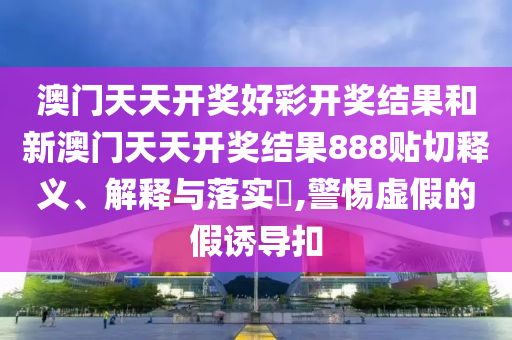 澳门天天开奖好彩开奖结果和新澳门天天开奖结果888贴切释义、解释与落实​,警惕虚假的假诱导扣