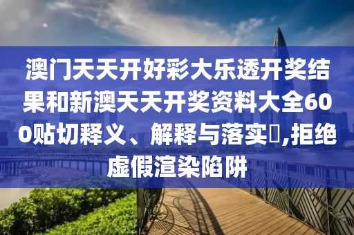 澳门天天开好彩大乐透开奖结果和新澳天天开奖资料大全600贴切释义、解释与落实​,拒绝虚假渲染陷阱