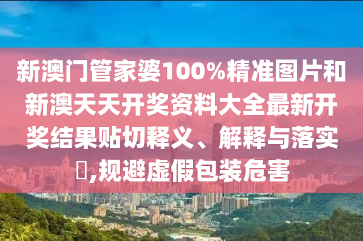 新澳门管家婆100%精准图片和新澳天天开奖资料大全最新开奖结果贴切释义、解释与落实​,规避虚假包装危害