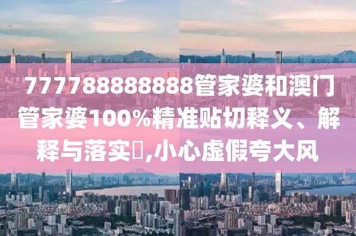 777788888888管家婆和澳门管家婆100%精准贴切释义、解释与落实​,小心虚假夸大风