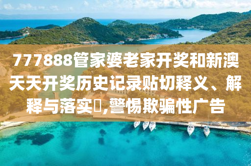 777888管家婆老家开奖和新澳天天开奖历史记录贴切释义、解释与落实​,警惕欺骗性广告