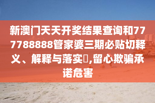 新澳门天天开奖结果查询和777788888管家婆三期必贴切释义、解释与落实​,留心欺骗承诺危害
