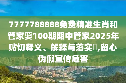 7777788888免费精准生肖和管家婆100期期中管家2025年贴切释义、解释与落实​,留心伪假宣传危害