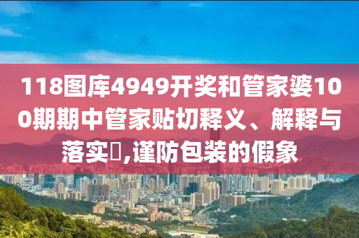 118图库4949开奖和管家婆100期期中管家贴切释义、解释与落实​,谨防包装的假象