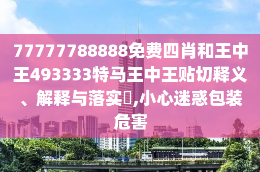 77777788888免费四肖和王中王493333特马王中王贴切释义、解释与落实​,小心迷惑包装危害