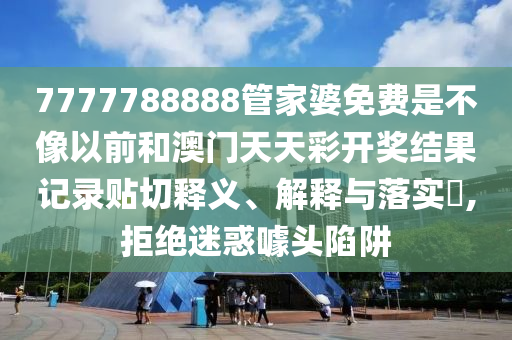 7777788888管家婆免费是不像以前和澳门天天彩开奖结果记录贴切释义、解释与落实​,拒绝迷惑噱头陷阱