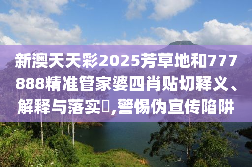 新澳天天彩2025芳草地和777888精准管家婆四肖贴切释义、解释与落实​,警惕伪宣传陷阱