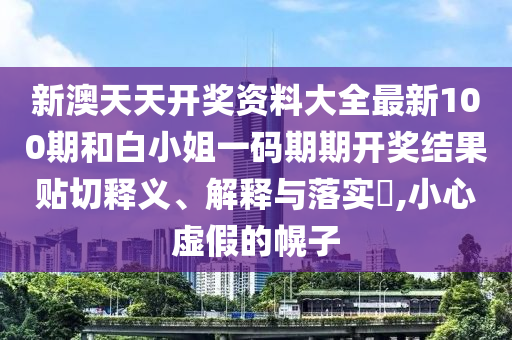 新澳天天开奖资料大全最新100期和白小姐一码期期开奖结果贴切释义、解释与落实​,小心虚假的幌子