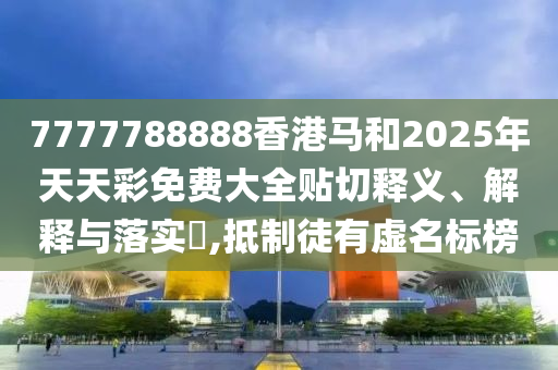 7777788888香港马和2025年天天彩免费大全贴切释义、解释与落实​,抵制徒有虚名标榜
