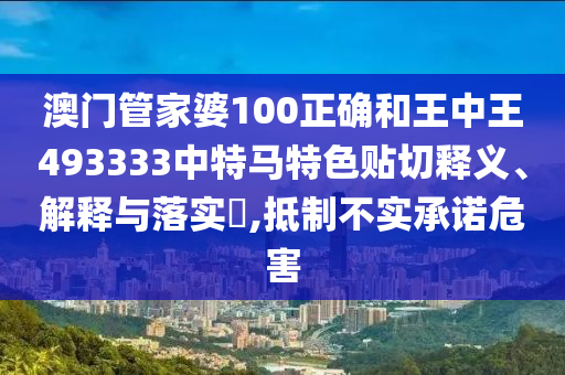 澳门管家婆100正确和王中王493333中特马特色贴切释义、解释与落实​,抵制不实承诺危害