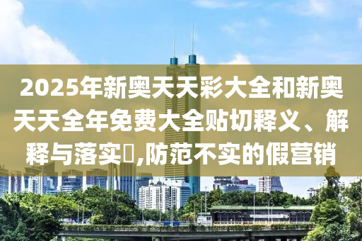 2025年新奥天天彩大全和新奥天天全年免费大全贴切释义、解释与落实​,防范不实的假营销