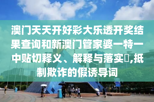 澳门天天开好彩大乐透开奖结果查询和新澳门管家婆一特一中贴切释义、解释与落实​,抵制欺诈的假诱导词