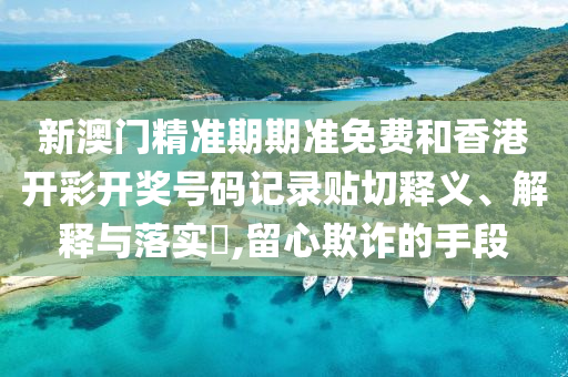 新澳门精准期期准免费和香港开彩开奖号码记录贴切释义、解释与落实​,留心欺诈的手段