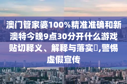 澳门管家婆100%精准准确和新澳特今晚9点30分开什么游戏贴切释义、解释与落实​,警惕虚假宣传